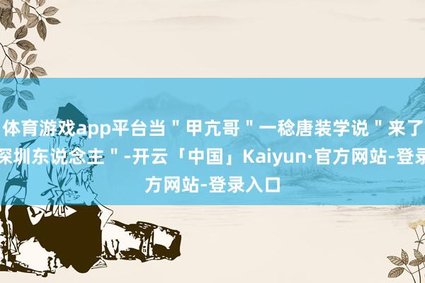 体育游戏app平台当＂甲亢哥＂一稔唐装学说＂来了便是深圳东说念主＂-开云「中国」Kaiyun·官方网站-登录入口