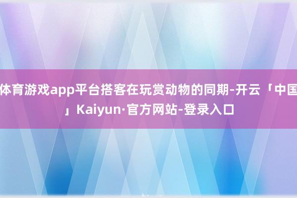 体育游戏app平台搭客在玩赏动物的同期-开云「中国」Kaiyun·官方网站-登录入口