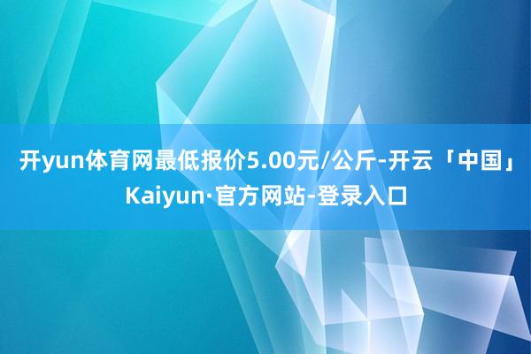 开yun体育网最低报价5.00元/公斤-开云「中国」Kaiyun·官方网站-登录入口