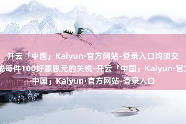 开云「中国」Kaiyun·官方网站-登录入口均须交纳其价值120%或每件100好意思元的关税-开云「中国」Kaiyun·官方网站-登录入口