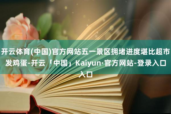 开云体育(中国)官方网站五一景区拥堵进度堪比超市发鸡蛋-开云「中国」Kaiyun·官方网站-登录入口