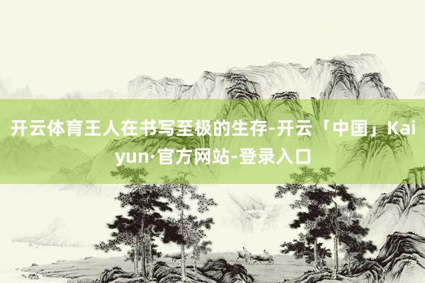 开云体育王人在书写至极的生存-开云「中国」Kaiyun·官方网站-登录入口