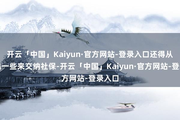 开云「中国」Kaiyun·官方网站-登录入口还得从中抽出一些来交纳社保-开云「中国」Kaiyun·官方网站-登录入口