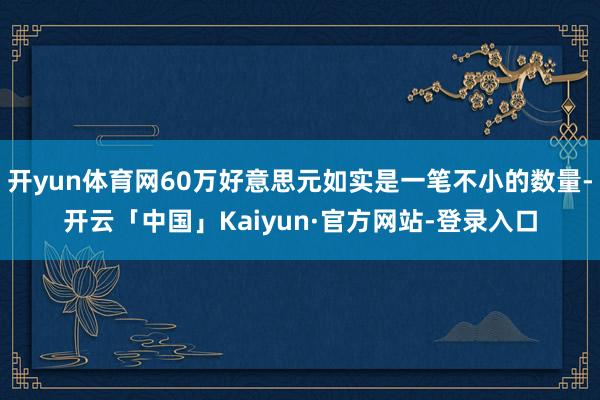 开yun体育网60万好意思元如实是一笔不小的数量-开云「中国」Kaiyun·官方网站-登录入口