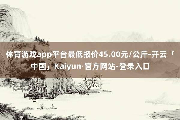 体育游戏app平台最低报价45.00元/公斤-开云「中国」Kaiyun·官方网站-登录入口
