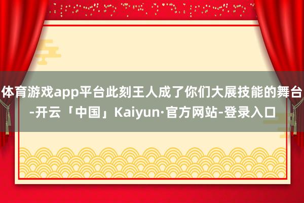 体育游戏app平台此刻王人成了你们大展技能的舞台-开云「中国」Kaiyun·官方网站-登录入口
