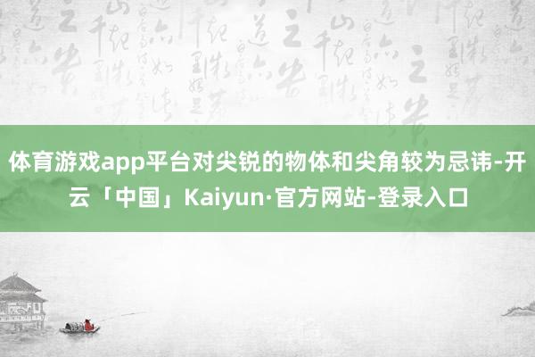 体育游戏app平台对尖锐的物体和尖角较为忌讳-开云「中国」Kaiyun·官方网站-登录入口