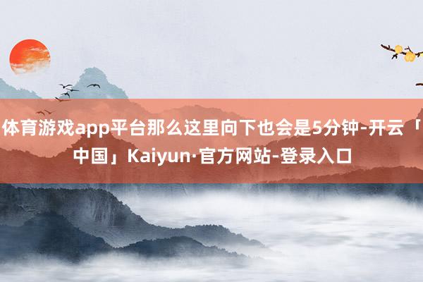 体育游戏app平台那么这里向下也会是5分钟-开云「中国」Kaiyun·官方网站-登录入口