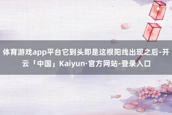 体育游戏app平台它到头即是这根阳线出现之后-开云「中国」Kaiyun·官方网站-登录入口