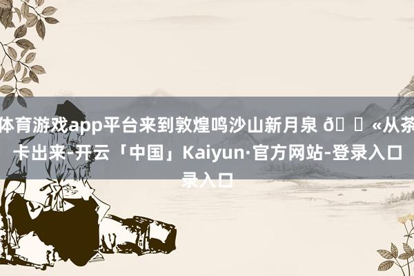 体育游戏app平台来到敦煌鸣沙山新月泉 🐫从茶卡出来-开云「中国」Kaiyun·官方网站-登录入口