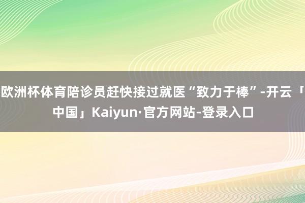 欧洲杯体育陪诊员赶快接过就医“致力于棒”-开云「中国」Kaiyun·官方网站-登录入口