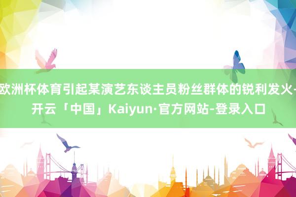 欧洲杯体育引起某演艺东谈主员粉丝群体的锐利发火-开云「中国」Kaiyun·官方网站-登录入口