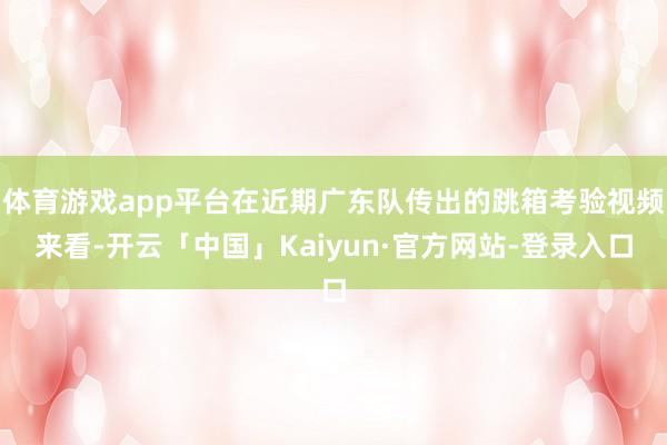 体育游戏app平台在近期广东队传出的跳箱考验视频来看-开云「中国」Kaiyun·官方网站-登录入口