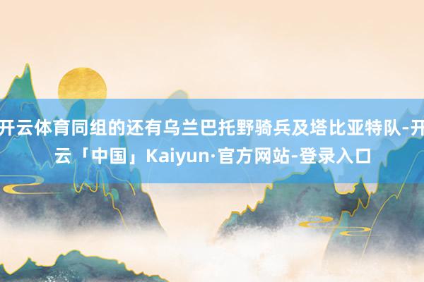 开云体育同组的还有乌兰巴托野骑兵及塔比亚特队-开云「中国」Kaiyun·官方网站-登录入口
