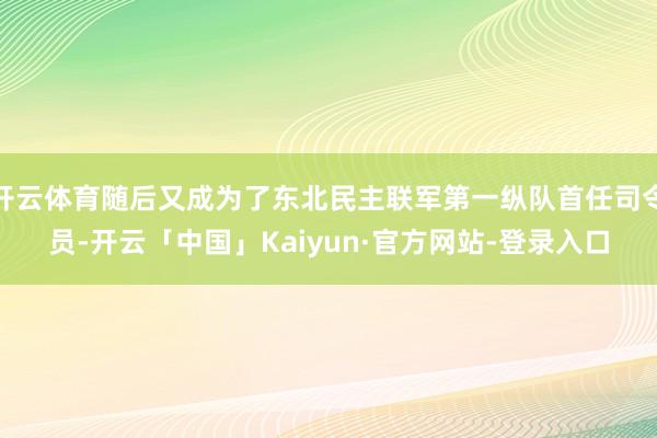 开云体育随后又成为了东北民主联军第一纵队首任司令员-开云「中国」Kaiyun·官方网站-登录入口