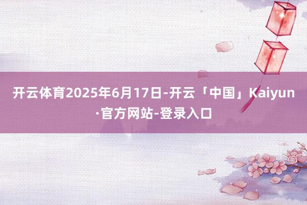 开云体育2025年6月17日-开云「中国」Kaiyun·官方网站-登录入口