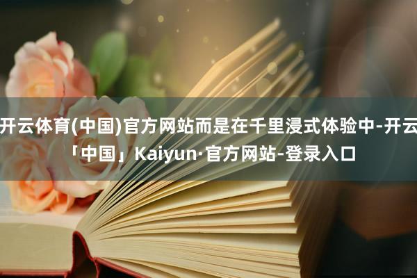 开云体育(中国)官方网站而是在千里浸式体验中-开云「中国」Kaiyun·官方网站-登录入口