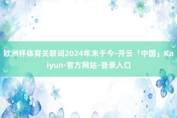 欧洲杯体育关联词2024年末于今-开云「中国」Kaiyun·官方网站-登录入口