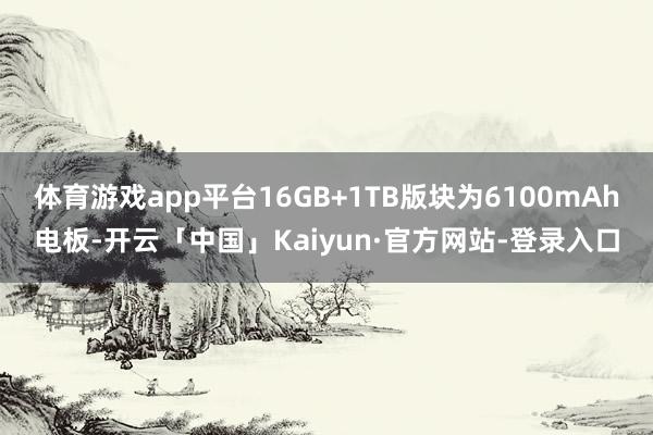 体育游戏app平台16GB+1TB版块为6100mAh电板-开云「中国」Kaiyun·官方网站-登录入口