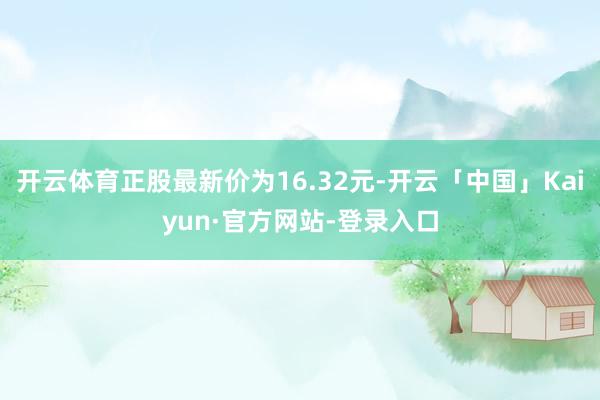 开云体育正股最新价为16.32元-开云「中国」Kaiyun·官方网站-登录入口