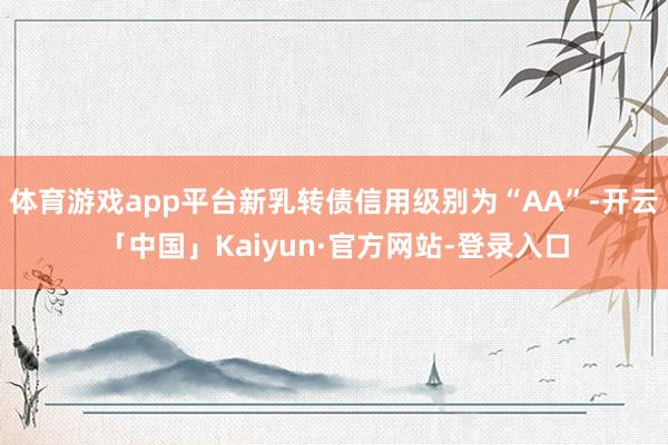 体育游戏app平台新乳转债信用级别为“AA”-开云「中国」Kaiyun·官方网站-登录入口