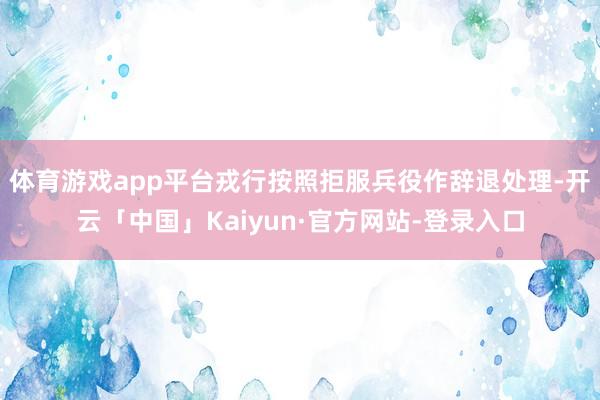 体育游戏app平台戎行按照拒服兵役作辞退处理-开云「中国」Kaiyun·官方网站-登录入口