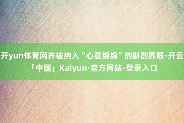 开yun体育网齐被纳入“心意绵绵”的斟酌界限-开云「中国」Kaiyun·官方网站-登录入口