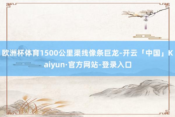 欧洲杯体育1500公里渠线像条巨龙-开云「中国」Kaiyun·官方网站-登录入口