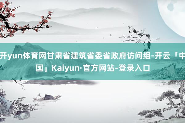 开yun体育网甘肃省建筑省委省政府访问组-开云「中国」Kaiyun·官方网站-登录入口