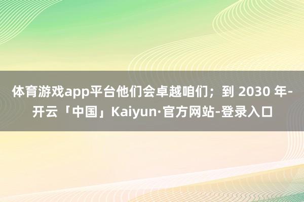体育游戏app平台他们会卓越咱们；到 2030 年-开云「中国」Kaiyun·官方网站-登录入口