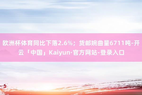 欧洲杯体育同比下落2.6%；货邮婉曲量6711吨-开云「中国」Kaiyun·官方网站-登录入口