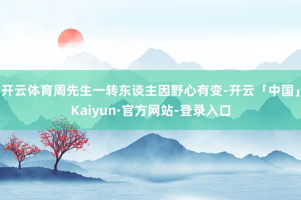 开云体育周先生一转东谈主因野心有变-开云「中国」Kaiyun·官方网站-登录入口