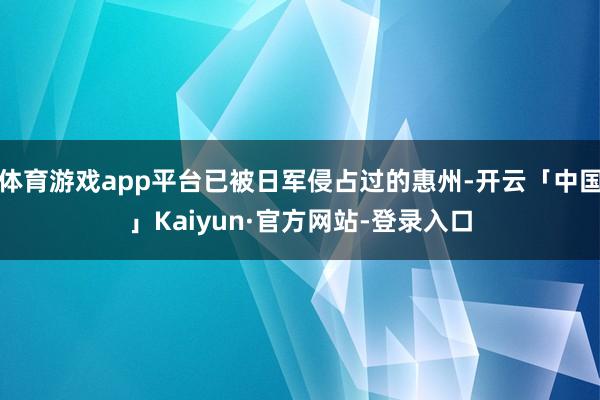 体育游戏app平台已被日军侵占过的惠州-开云「中国」Kaiyun·官方网站-登录入口