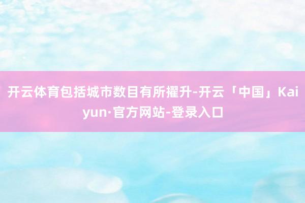 开云体育包括城市数目有所擢升-开云「中国」Kaiyun·官方网站-登录入口