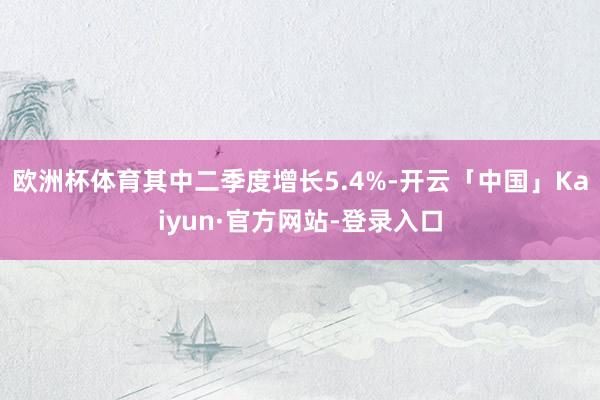 欧洲杯体育其中二季度增长5.4%-开云「中国」Kaiyun·官方网站-登录入口