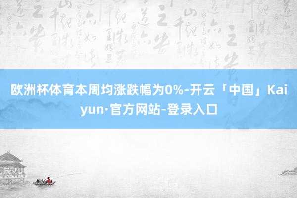欧洲杯体育　　本周均涨跌幅为0%-开云「中国」Kaiyun·官方网站-登录入口