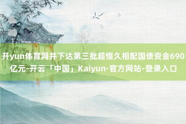 开yun体育网并下达第三批超恒久相配国债资金690亿元-开云「中国」Kaiyun·官方网站-登录入口