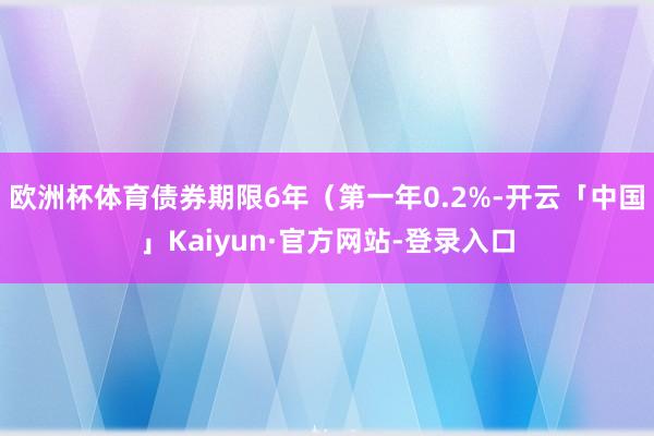欧洲杯体育债券期限6年（第一年0.2%-开云「中国」Kaiyun·官方网站-登录入口