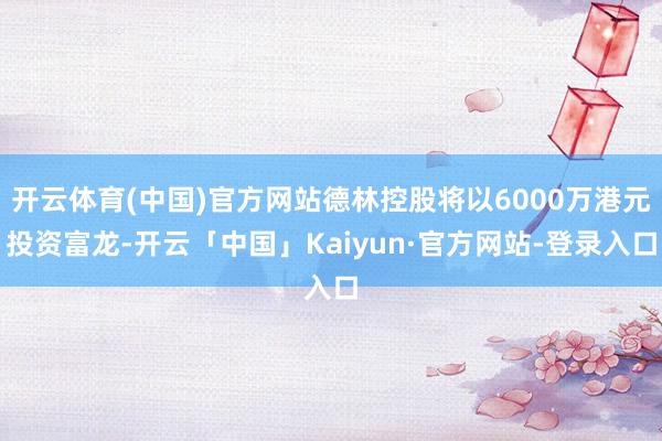 开云体育(中国)官方网站德林控股将以6000万港元投资富龙-开云「中国」Kaiyun·官方网站-登录入口