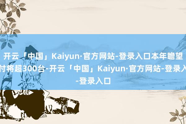 开云「中国」Kaiyun·官方网站-登录入口本年瞻望托付将超300台-开云「中国」Kaiyun·官方网站-登录入口