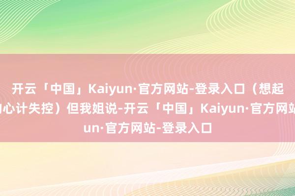 开云「中国」Kaiyun·官方网站-登录入口（想起了黄亦玫的心计失控）但我姐说-开云「中国」Kaiyun·官方网站-登录入口