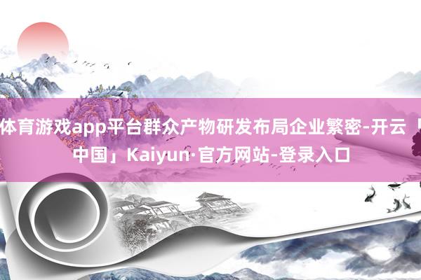 体育游戏app平台群众产物研发布局企业繁密-开云「中国」Kaiyun·官方网站-登录入口