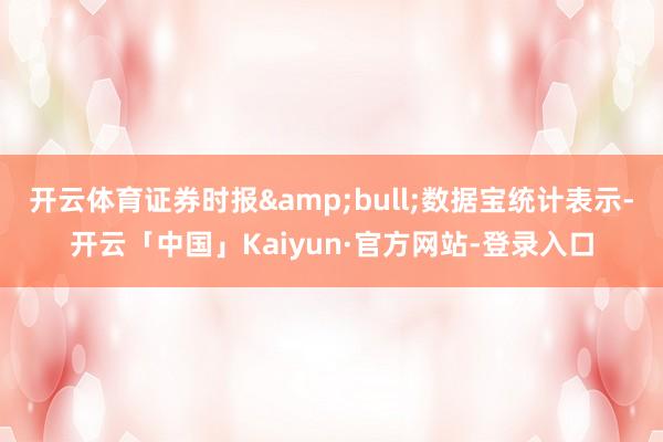 开云体育证券时报&bull;数据宝统计表示-开云「中国」Kaiyun·官方网站-登录入口