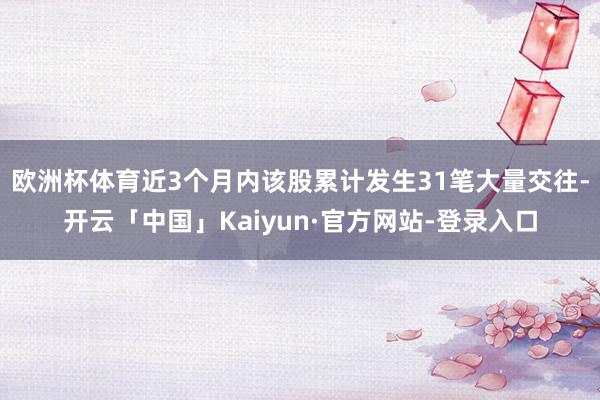 欧洲杯体育近3个月内该股累计发生31笔大量交往-开云「中国」Kaiyun·官方网站-登录入口