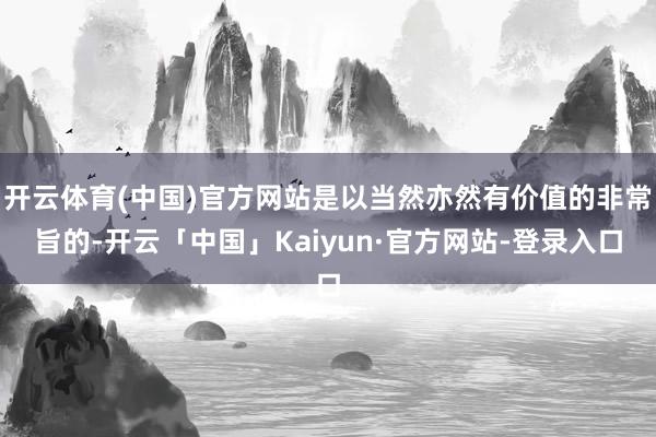 开云体育(中国)官方网站是以当然亦然有价值的非常旨的-开云「中国」Kaiyun·官方网站-登录入口