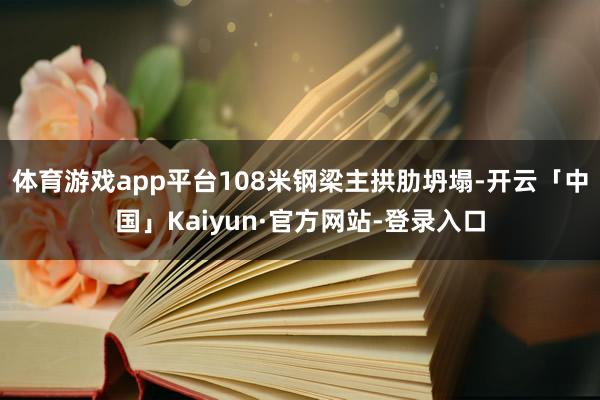 体育游戏app平台108米钢梁主拱肋坍塌-开云「中国」Kaiyun·官方网站-登录入口