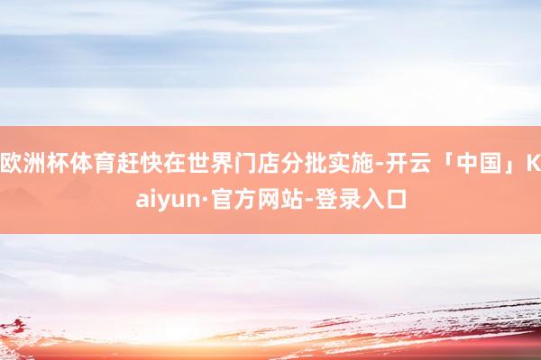 欧洲杯体育赶快在世界门店分批实施-开云「中国」Kaiyun·官方网站-登录入口
