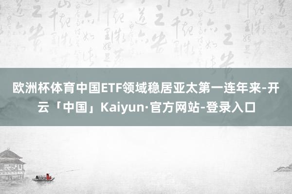欧洲杯体育　　中国ETF领域稳居亚太第一　　连年来-开云「中国」Kaiyun·官方网站-登录入口