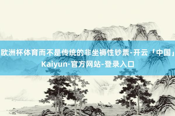 欧洲杯体育而不是传统的非坐褥性钞票-开云「中国」Kaiyun·官方网站-登录入口