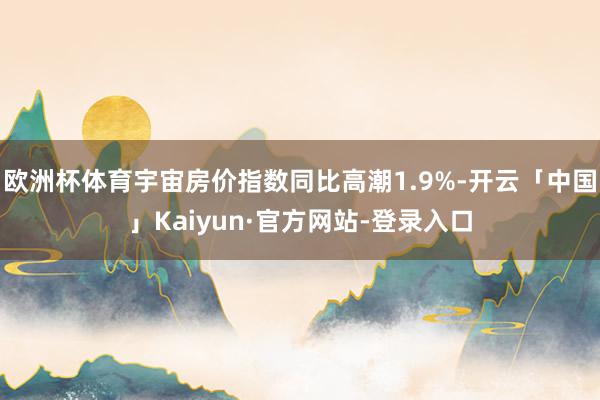 欧洲杯体育宇宙房价指数同比高潮1.9%-开云「中国」Kaiyun·官方网站-登录入口